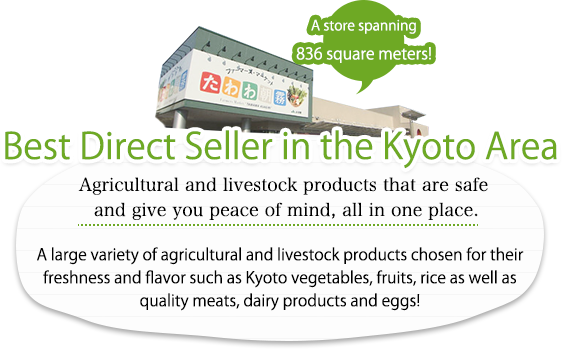 Best Direct Seller in the Kyoto Area. Agricultural and livestock products that are safe and give you peace of mind, all in one place. A large variety of agricultural and livestock products chosen for their freshness and flavor such as Kyoto vegetables, fruits, rice as well as quality meats, dairy products and eggs! A store spanning 836 square meters!